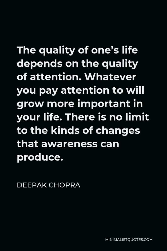 Deepak Chopra Quote - The quality of one’s life depends on the quality of attention. Whatever you pay attention to will grow more important in your life. There is no limit to the kinds of changes that awareness can produce.