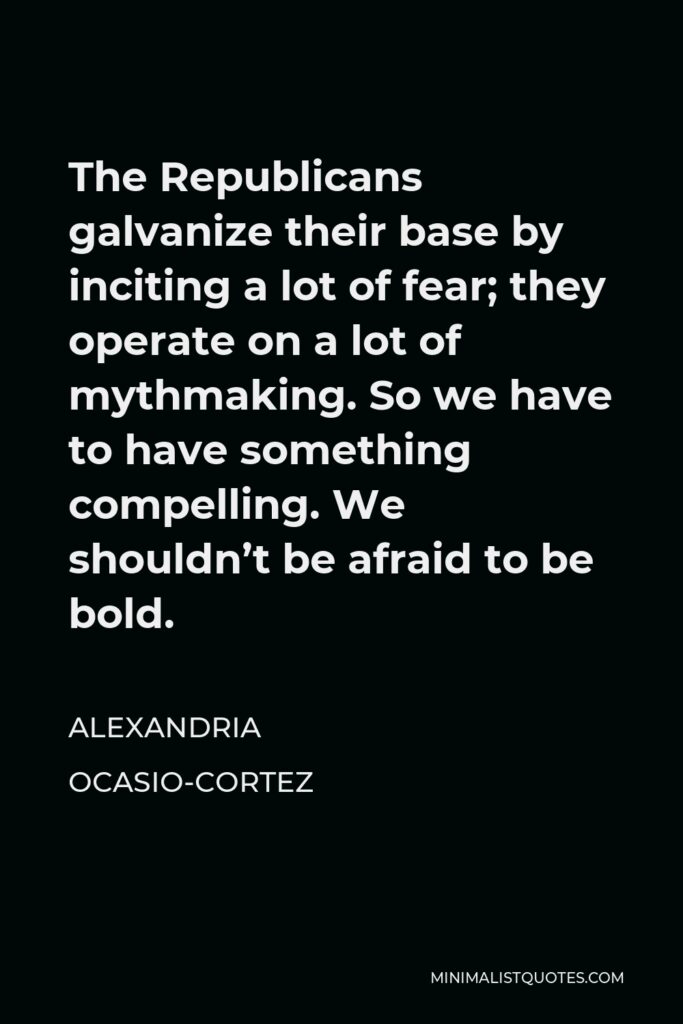 Alexandria Ocasio-Cortez Quote - The Republicans galvanize their base by inciting a lot of fear; they operate on a lot of mythmaking. So we have to have something compelling. We shouldn’t be afraid to be bold.