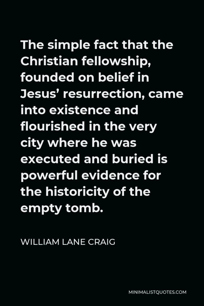 William Lane Craig Quote - The simple fact that the Christian fellowship, founded on belief in Jesus’ resurrection, came into existence and flourished in the very city where he was executed and buried is powerful evidence for the historicity of the empty tomb.