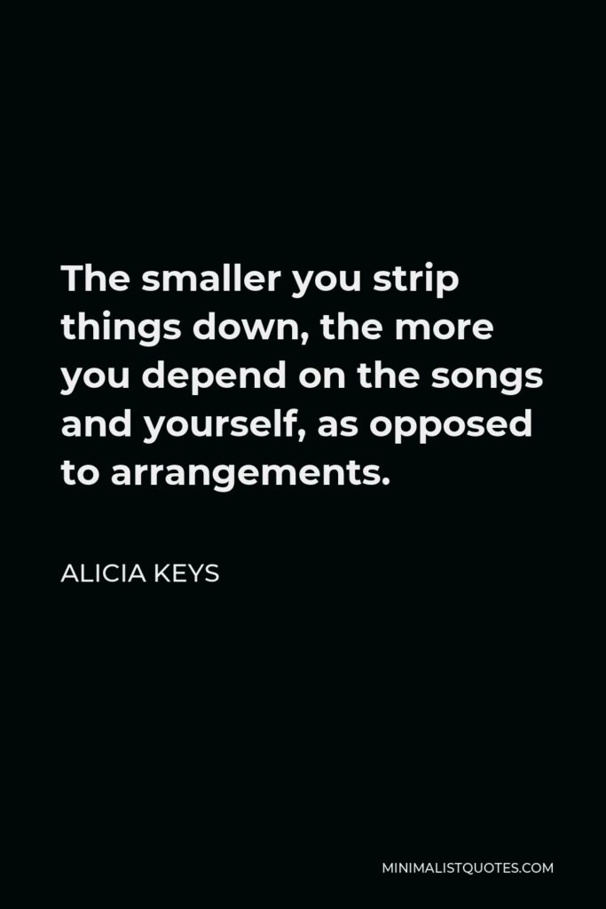Alicia Keys Quote - The smaller you strip things down, the more you depend on the songs and yourself, as opposed to arrangements.