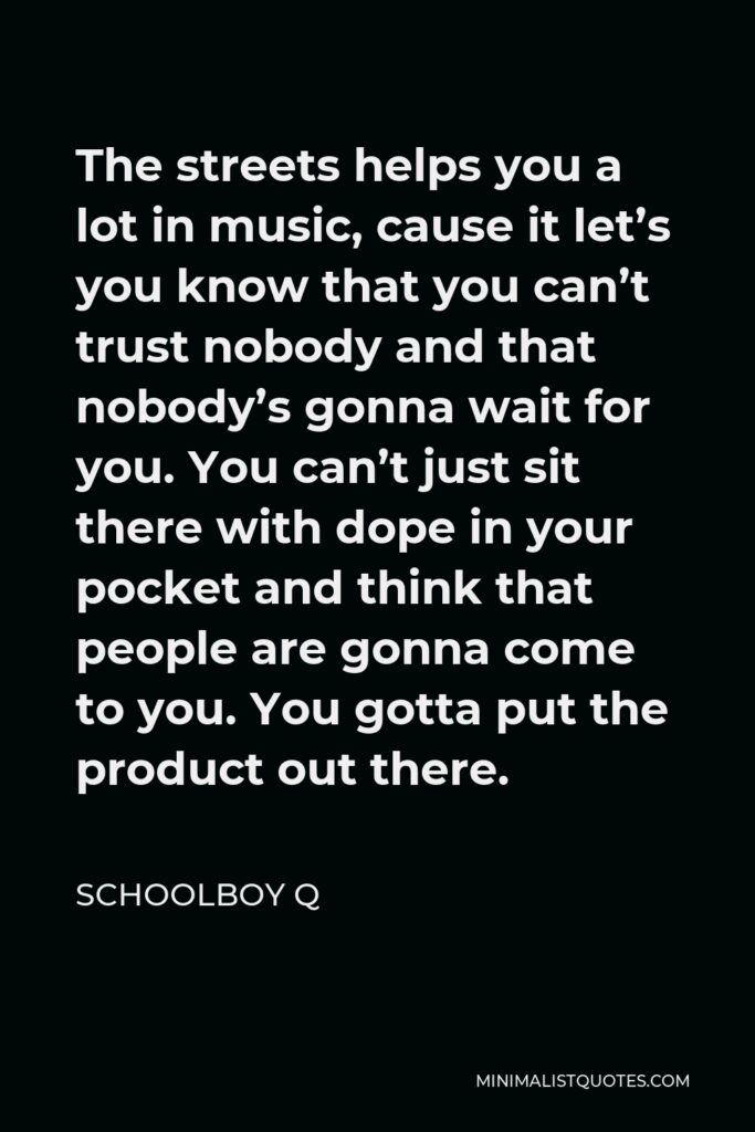 ScHoolboy Q Quote - The streets helps you a lot in music, cause it let’s you know that you can’t trust nobody and that nobody’s gonna wait for you. You can’t just sit there with dope in your pocket and think that people are gonna come to you. You gotta put the product out there.