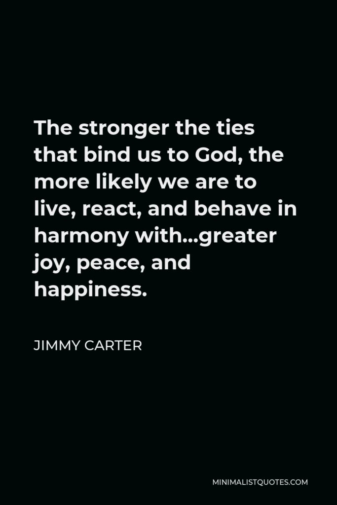 Jimmy Carter Quote - The stronger the ties that bind us to God, the more likely we are to live, react, and behave in harmony with…greater joy, peace, and happiness.
