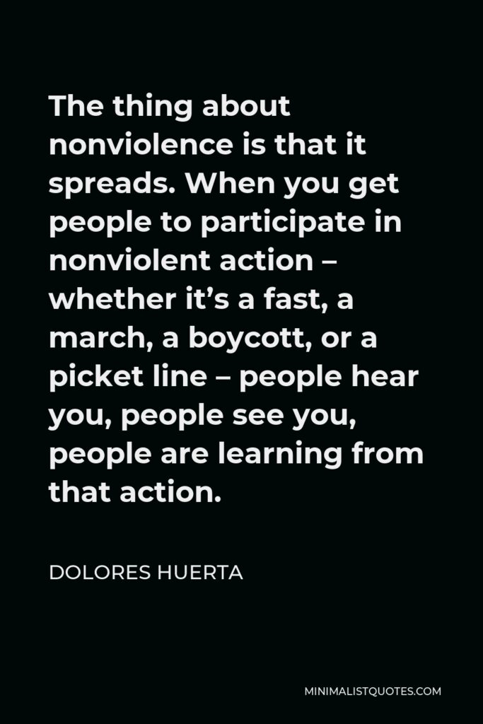Dolores Huerta Quote - The thing about nonviolence is that it spreads. When you get people to participate in nonviolent action – whether it’s a fast, a march, a boycott, or a picket line – people hear you, people see you, people are learning from that action.