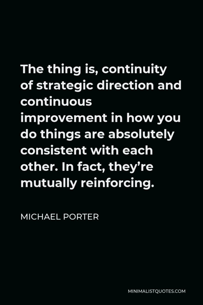 Michael Porter Quote - The thing is, continuity of strategic direction and continuous improvement in how you do things are absolutely consistent with each other. In fact, they’re mutually reinforcing.