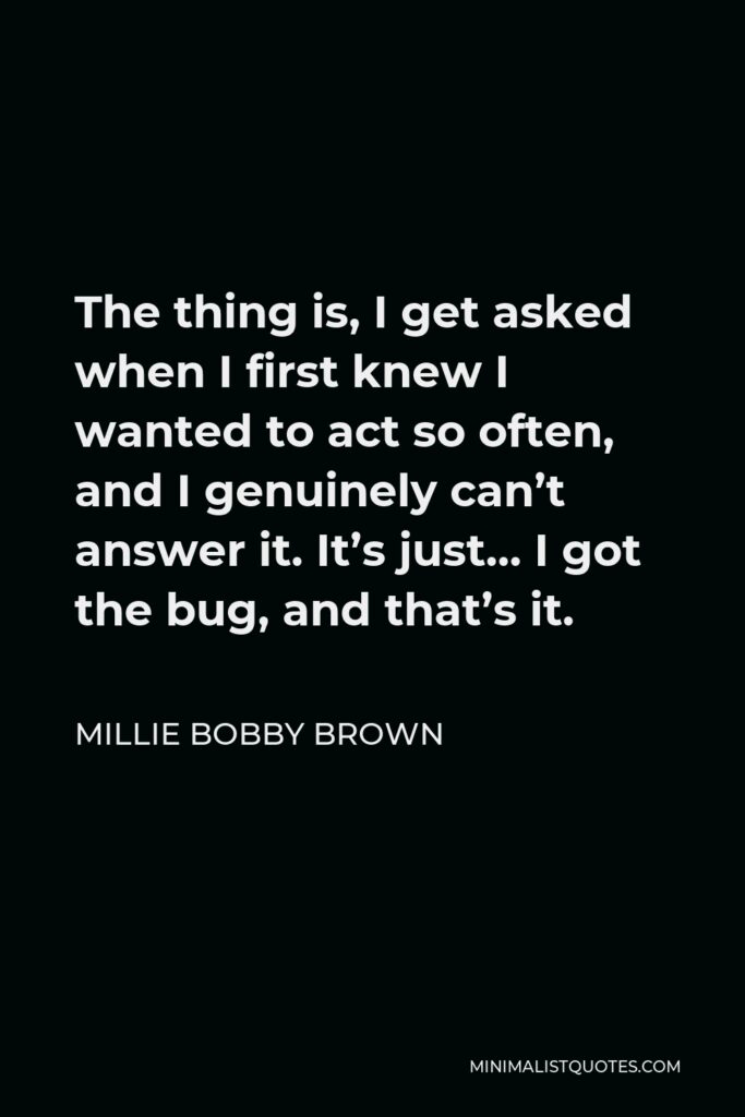 Millie Bobby Brown Quote - The thing is, I get asked when I first knew I wanted to act so often, and I genuinely can’t answer it. It’s just… I got the bug, and that’s it.