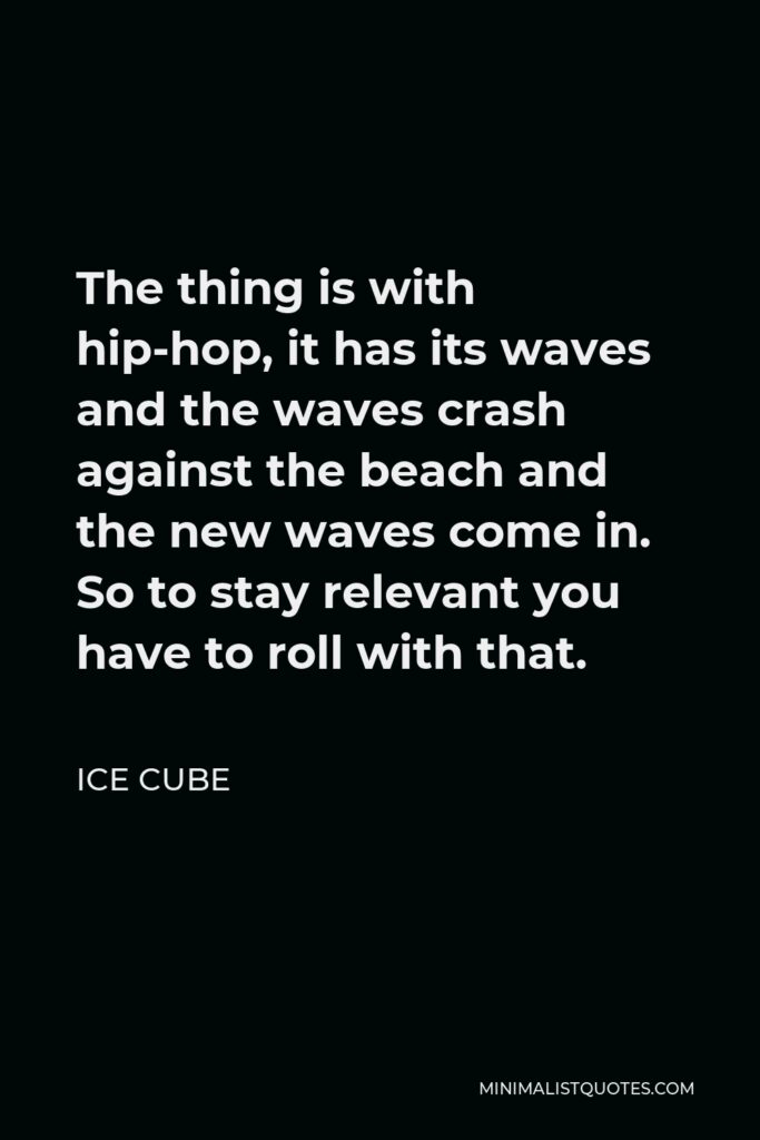 Ice Cube Quote - The thing is with hip-hop, it has its waves and the waves crash against the beach and the new waves come in. So to stay relevant you have to roll with that.