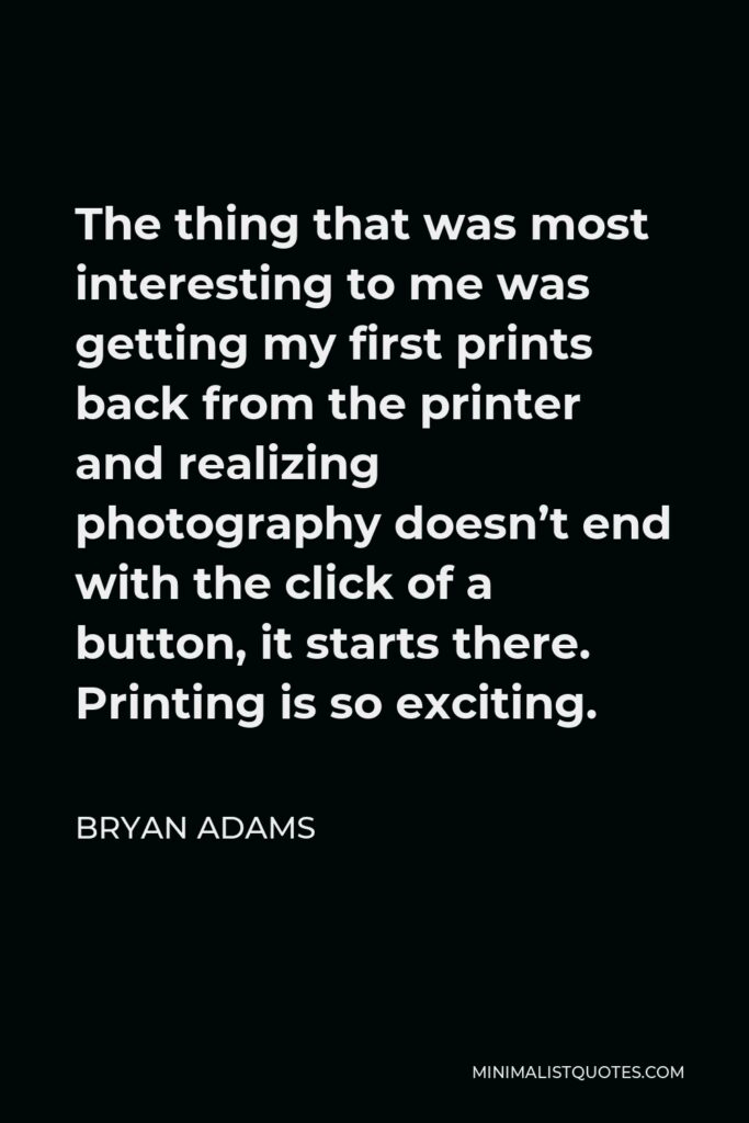 Bryan Adams Quote - The thing that was most interesting to me was getting my first prints back from the printer and realizing photography doesn’t end with the click of a button, it starts there. Printing is so exciting.