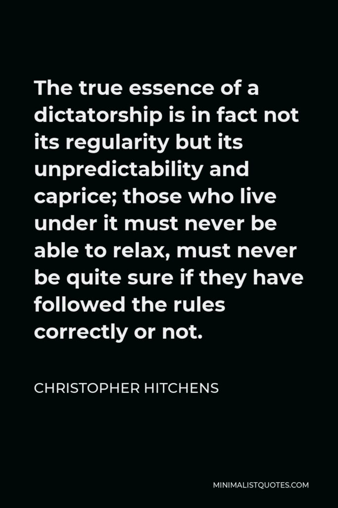 Christopher Hitchens Quote - The true essence of a dictatorship is in fact not its regularity but its unpredictability and caprice; those who live under it must never be able to relax, must never be quite sure if they have followed the rules correctly or not.
