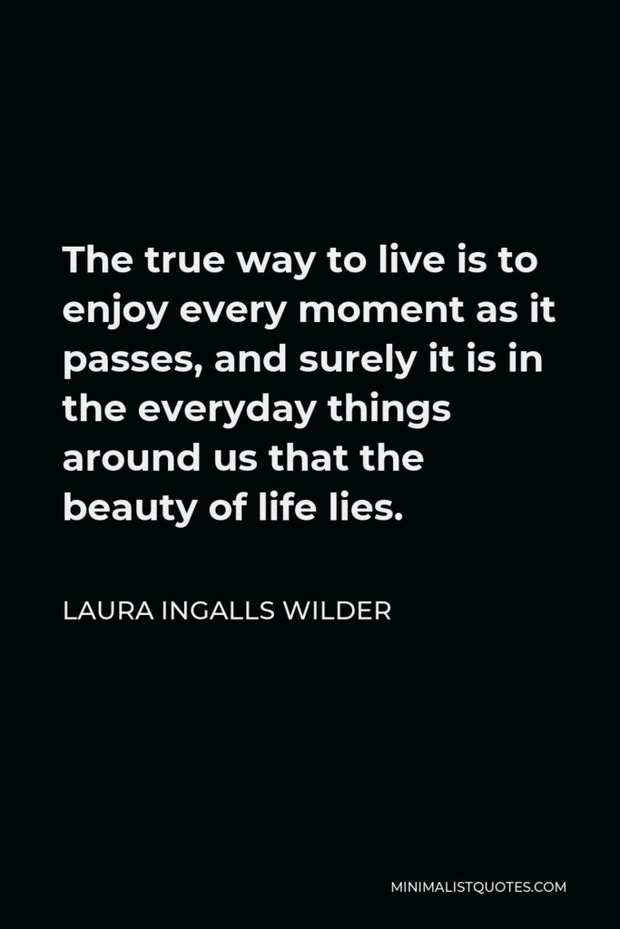 Laura Ingalls Wilder Quote - The true way to live is to enjoy every moment as it passes, and surely it is in the everyday things around us that the beauty of life lies.