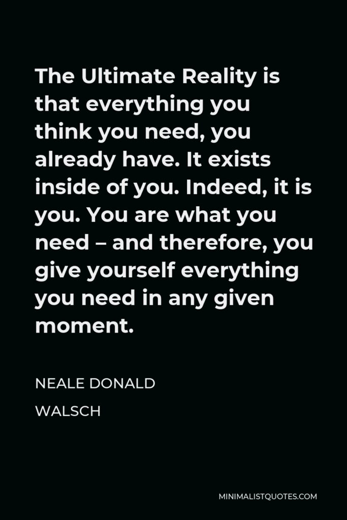 Neale Donald Walsch Quote - The Ultimate Reality is that everything you think you need, you already have. It exists inside of you. Indeed, it is you. You are what you need – and therefore, you give yourself everything you need in any given moment.