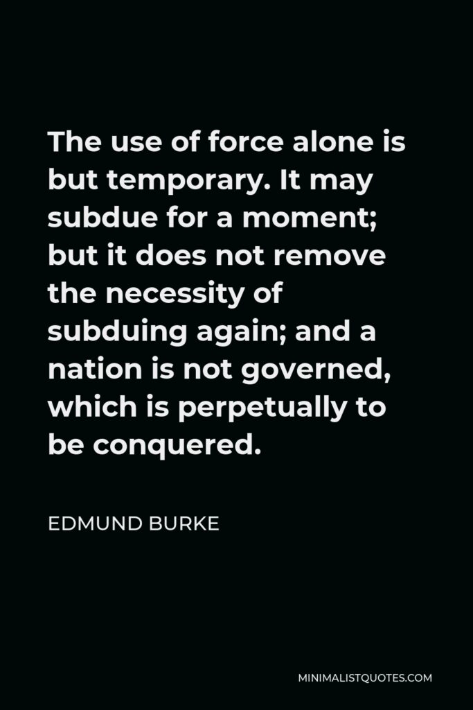Edmund Burke Quote - The use of force alone is but temporary. It may subdue for a moment; but it does not remove the necessity of subduing again; and a nation is not governed, which is perpetually to be conquered.