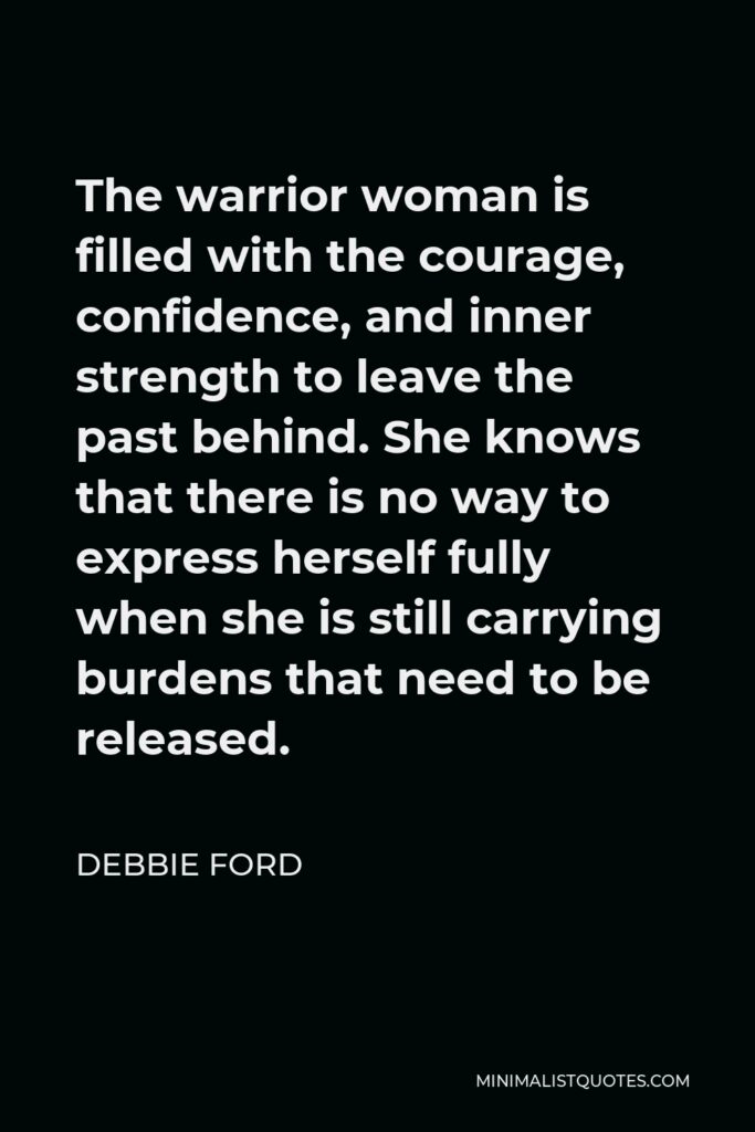 Debbie Ford Quote - The warrior woman is filled with the courage, confidence, and inner strength to leave the past behind. She knows that there is no way to express herself fully when she is still carrying burdens that need to be released.