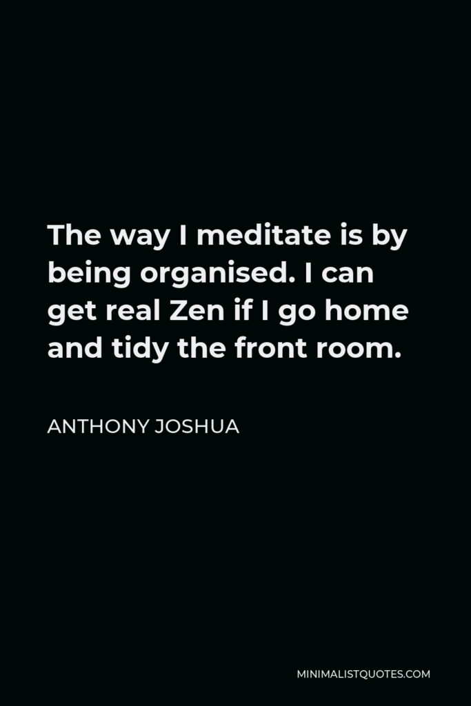 Anthony Joshua Quote - The way I meditate is by being organised. I can get real Zen if I go home and tidy the front room.