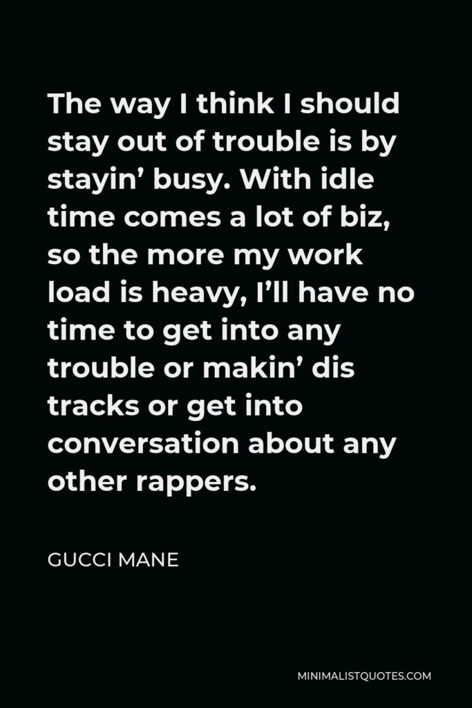Gucci Mane Quote - The way I think I should stay out of trouble is by stayin’ busy. With idle time comes a lot of biz, so the more my work load is heavy, I’ll have no time to get into any trouble or makin’ dis tracks or get into conversation about any other rappers.
