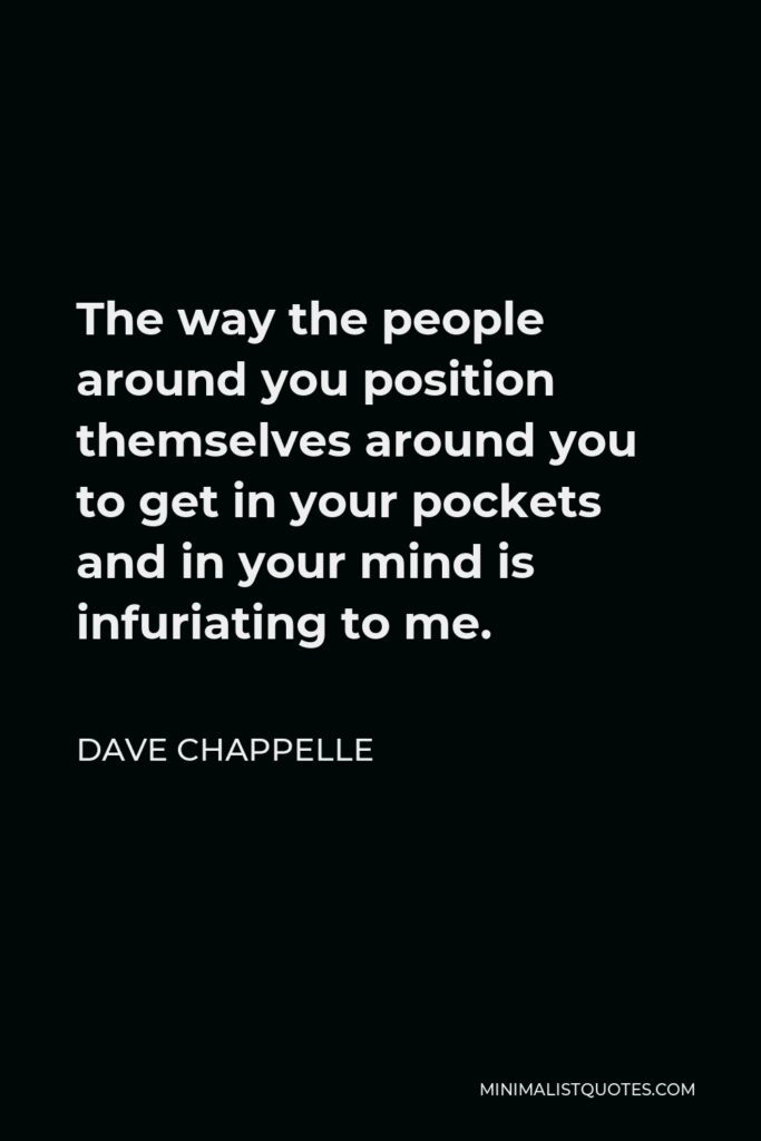 Dave Chappelle Quote - The way the people around you position themselves around you to get in your pockets and in your mind is infuriating to me.