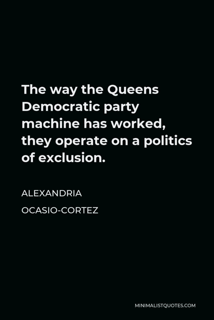Alexandria Ocasio-Cortez Quote - The way the Queens Democratic party machine has worked, they operate on a politics of exclusion.