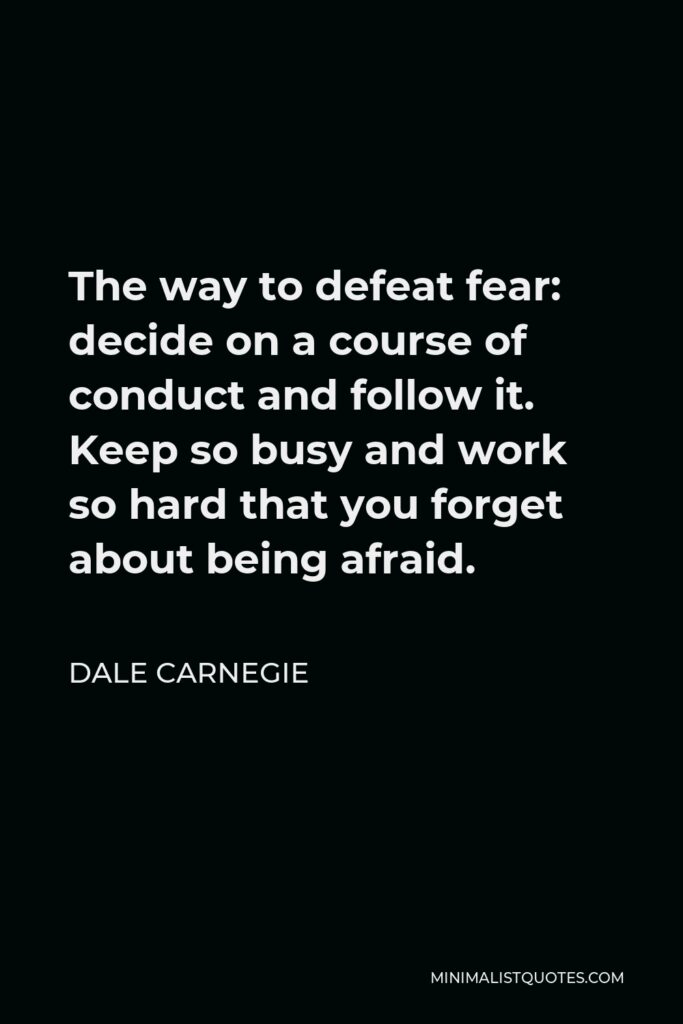 Dale Carnegie Quote - The way to defeat fear: decide on a course of conduct and follow it. Keep so busy and work so hard that you forget about being afraid.