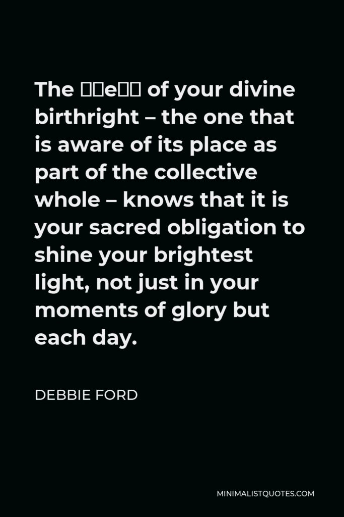 Debbie Ford Quote - The “we” of your divine birthright – the one that is aware of its place as part of the collective whole – knows that it is your sacred obligation to shine your brightest light, not just in your moments of glory but each day.