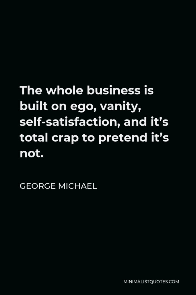 George Michael Quote - The whole business is built on ego, vanity, self-satisfaction, and it’s total crap to pretend it’s not.
