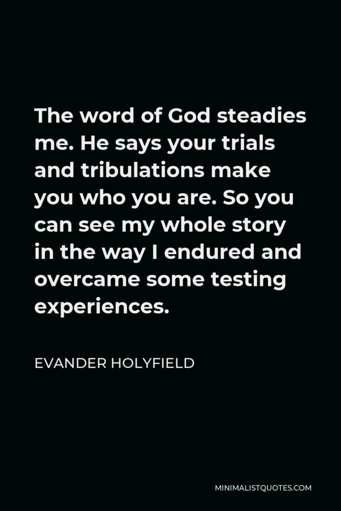 Evander Holyfield Quote - The word of God steadies me. He says your trials and tribulations make you who you are. So you can see my whole story in the way I endured and overcame some testing experiences.