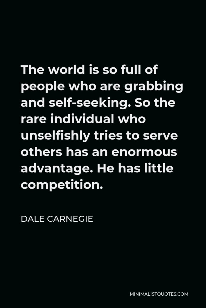 Dale Carnegie Quote - The world is so full of people who are grabbing and self-seeking. So the rare individual who unselfishly tries to serve others has an enormous advantage. He has little competition.
