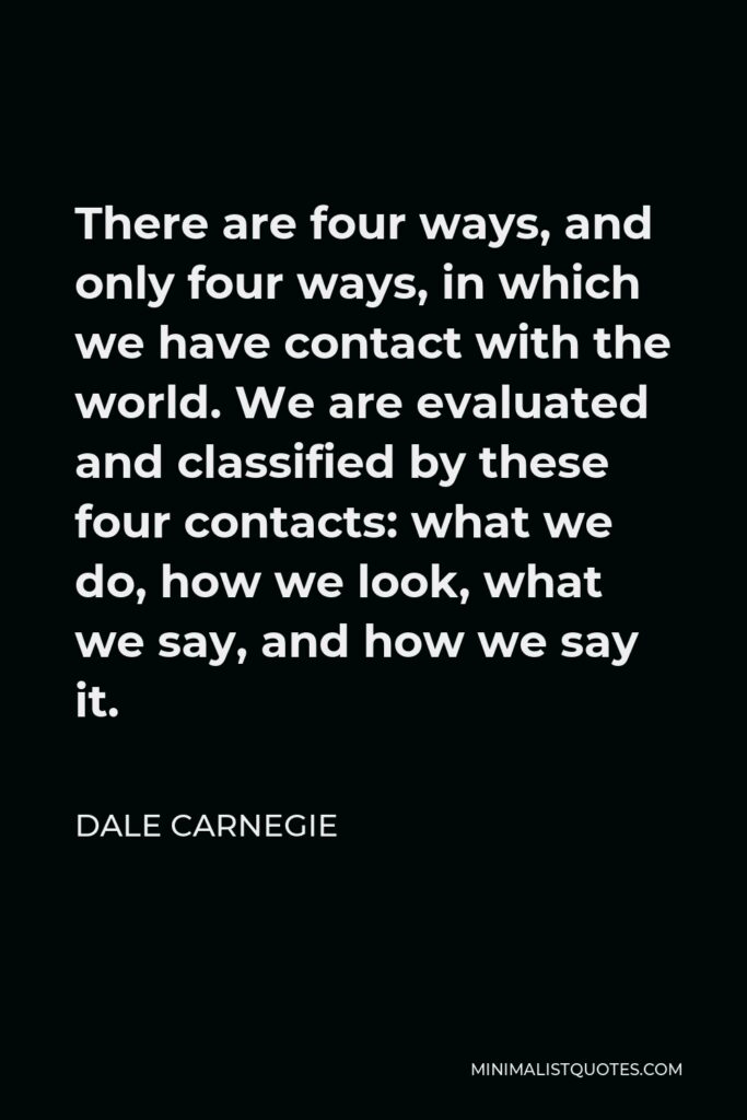 Dale Carnegie Quote - There are four ways, and only four ways, in which we have contact with the world. We are evaluated and classified by these four contacts: what we do, how we look, what we say, and how we say it.