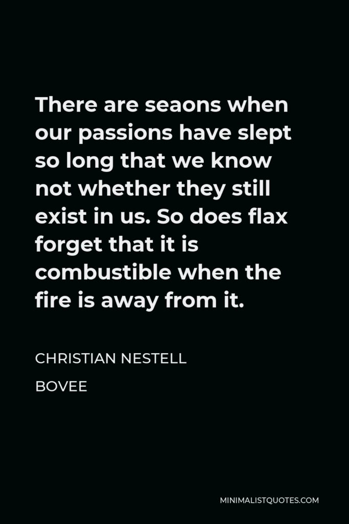 Christian Nestell Bovee Quote - There are seaons when our passions have slept so long that we know not whether they still exist in us. So does flax forget that it is combustible when the fire is away from it.