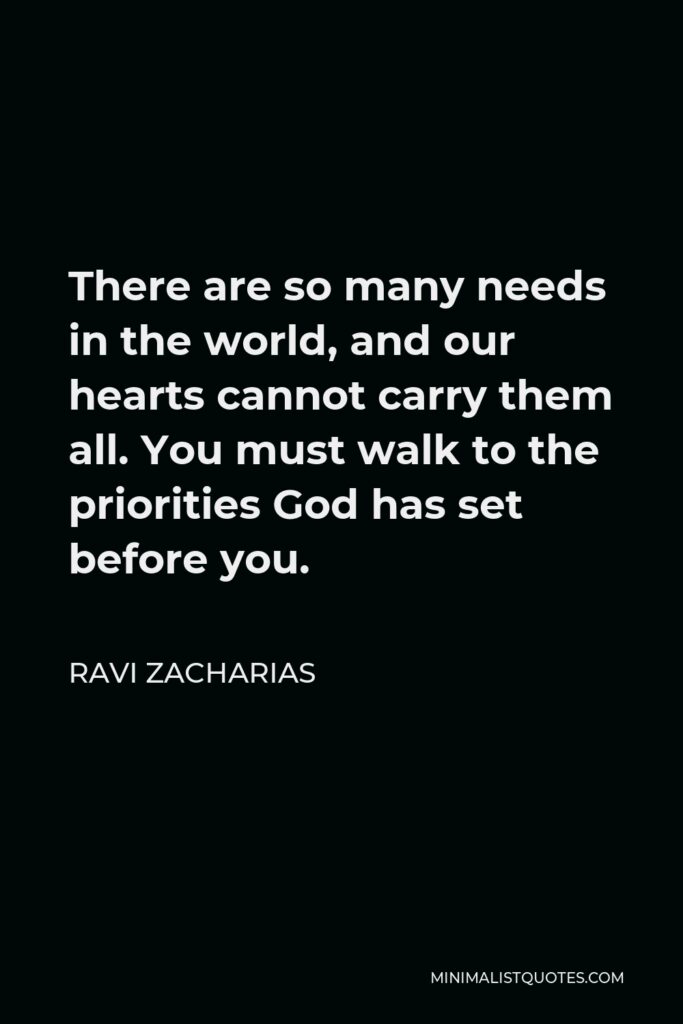 Ravi Zacharias Quote - There are so many needs in the world, and our hearts cannot carry them all. You must walk to the priorities God has set before you.