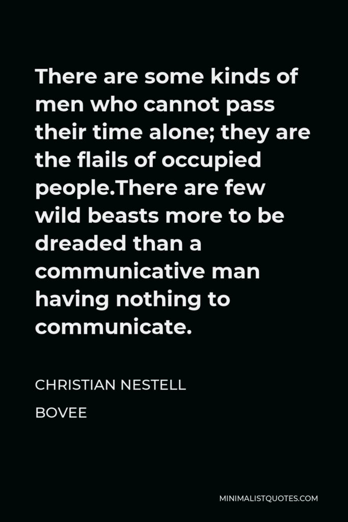 Christian Nestell Bovee Quote - There are some kinds of men who cannot pass their time alone; they are the flails of occupied people.There are few wild beasts more to be dreaded than a communicative man having nothing to communicate.