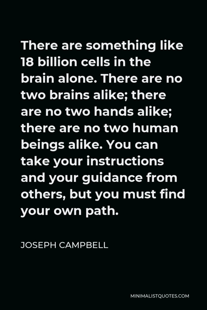 Joseph Campbell Quote - There are something like 18 billion cells in the brain alone. There are no two brains alike; there are no two hands alike; there are no two human beings alike. You can take your instructions and your guidance from others, but you must find your own path.