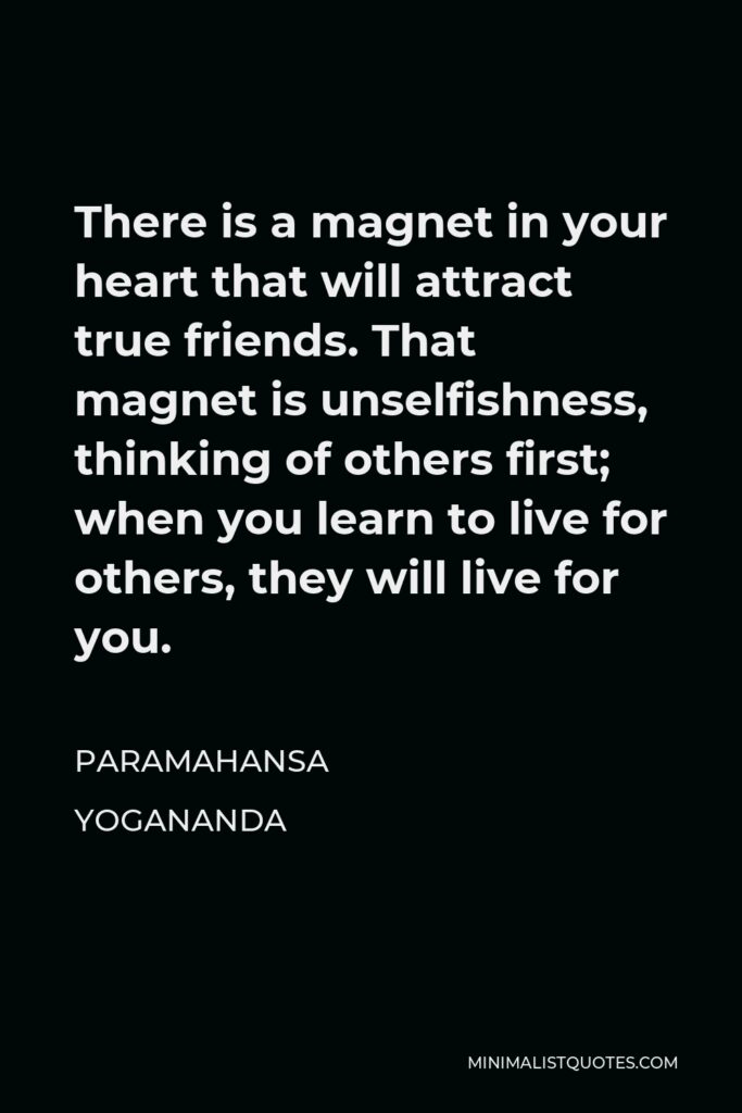 Paramahansa Yogananda Quote - There is a magnet in your heart that will attract true friends. That magnet is unselfishness, thinking of others first; when you learn to live for others, they will live for you.