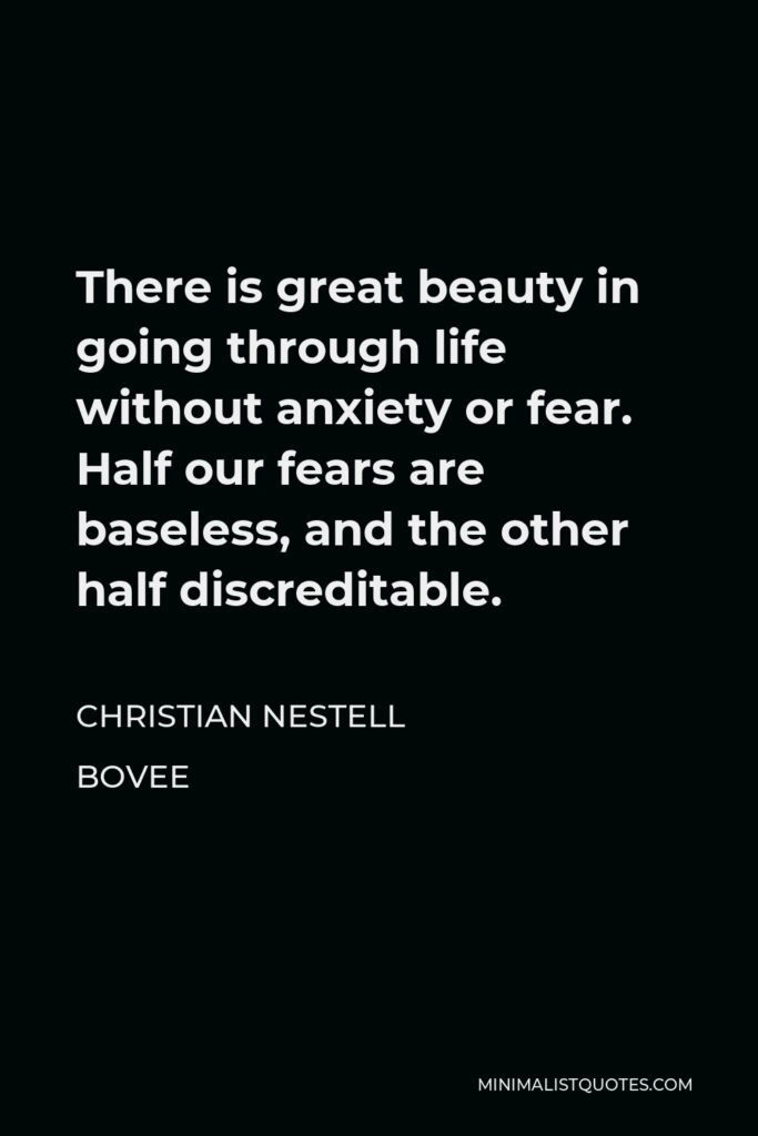 Christian Nestell Bovee Quote - There is great beauty in going through life without anxiety or fear. Half our fears are baseless, and the other half discreditable.