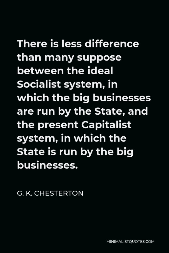 G. K. Chesterton Quote - There is less difference than many suppose between the ideal Socialist system, in which the big businesses are run by the State, and the present Capitalist system, in which the State is run by the big businesses.