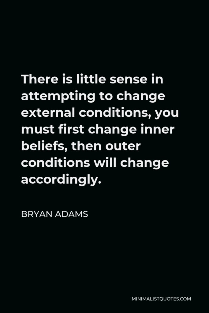 Bryan Adams Quote - There is little sense in attempting to change external conditions, you must first change inner beliefs, then outer conditions will change accordingly.