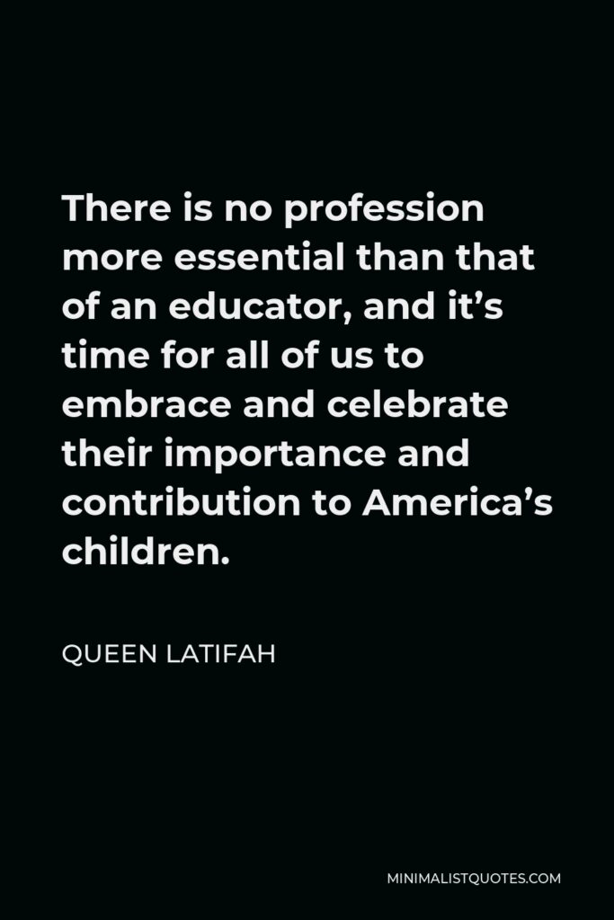 Queen Latifah Quote - There is no profession more essential than that of an educator, and it’s time for all of us to embrace and celebrate their importance and contribution to America’s children.