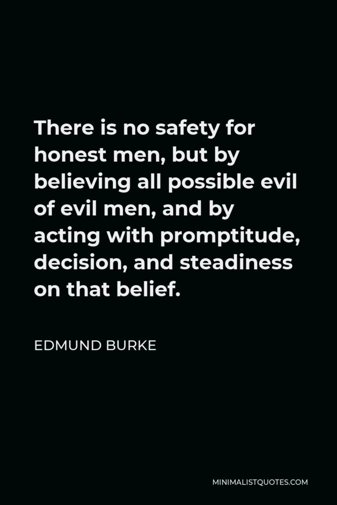 Edmund Burke Quote - There is no safety for honest men, but by believing all possible evil of evil men, and by acting with promptitude, decision, and steadiness on that belief.
