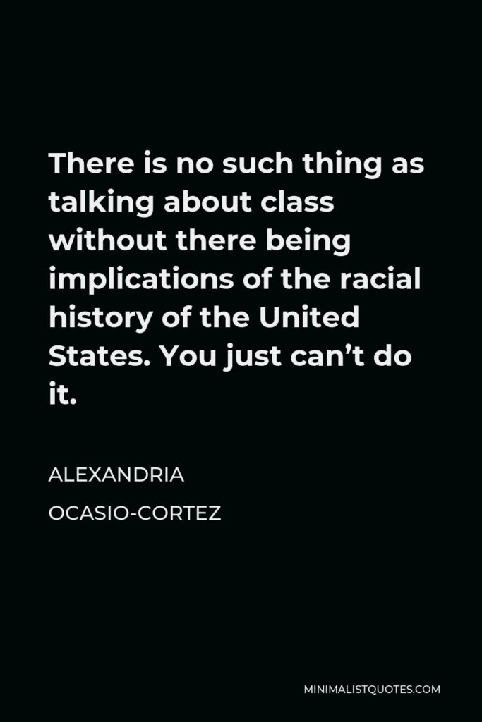 Alexandria Ocasio-Cortez Quote - There is no such thing as talking about class without there being implications of the racial history of the United States. You just can’t do it.