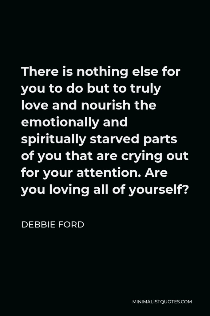 Debbie Ford Quote - There is nothing else for you to do but to truly love and nourish the emotionally and spiritually starved parts of you that are crying out for your attention. Are you loving all of yourself?