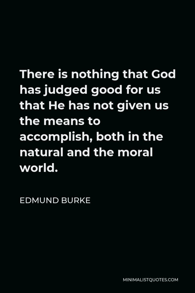Edmund Burke Quote - There is nothing that God has judged good for us that He has not given us the means to accomplish, both in the natural and the moral world.