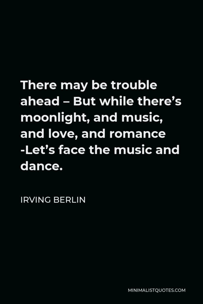 Irving Berlin Quote - There may be trouble ahead – But while there’s moonlight, and music, and love, and romance -Let’s face the music and dance.