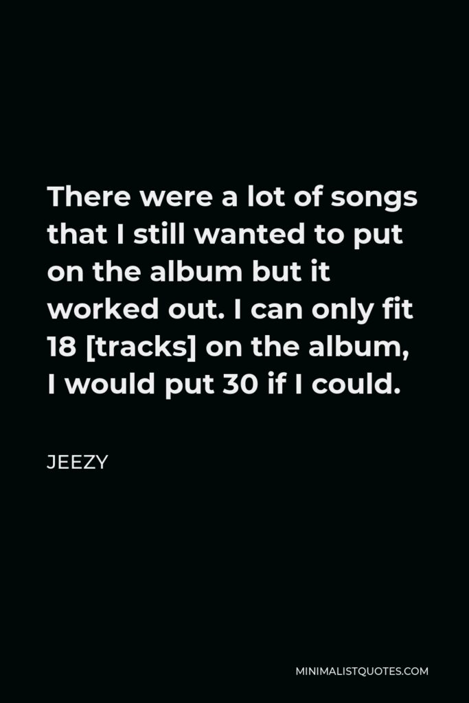 Jeezy Quote - There were a lot of songs that I still wanted to put on the album but it worked out. I can only fit 18 [tracks] on the album, I would put 30 if I could.