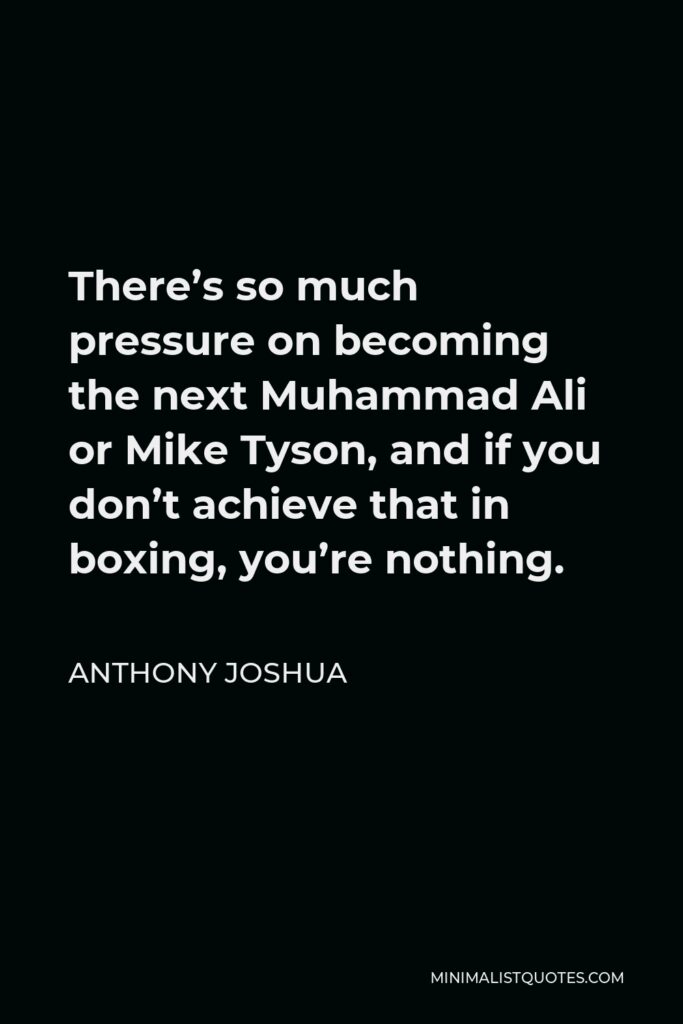 Anthony Joshua Quote - There’s so much pressure on becoming the next Muhammad Ali or Mike Tyson, and if you don’t achieve that in boxing, you’re nothing.
