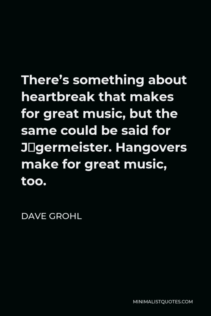 Dave Grohl Quote - There’s something about heartbreak that makes for great music, but the same could be said for Jägermeister. Hangovers make for great music, too.