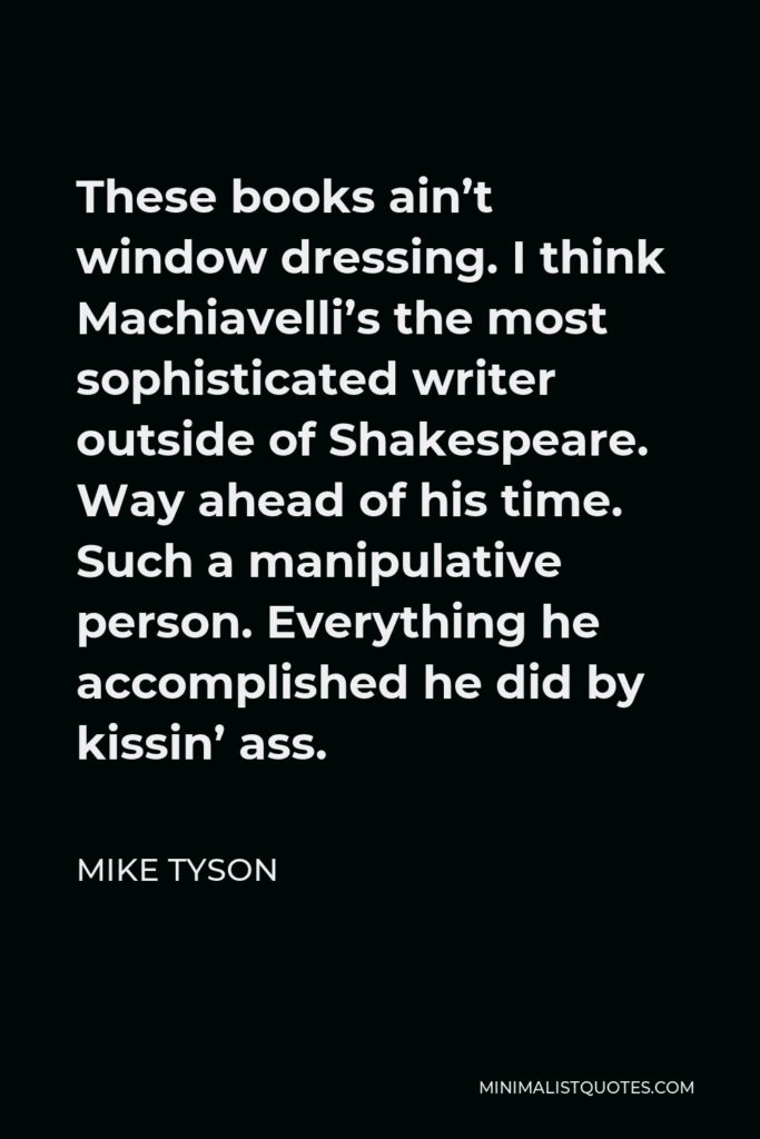 Mike Tyson Quote - These books ain’t window dressing. I think Machiavelli’s the most sophisticated writer outside of Shakespeare. Way ahead of his time. Such a manipulative person. Everything he accomplished he did by kissin’ ass.