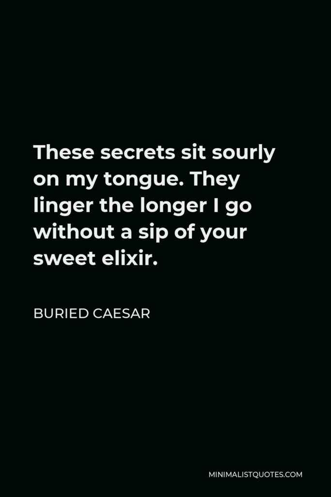 Buried Caesar Quote - These secrets sit sourly on my tongue. They linger the longer I go without a sip of your sweet elixir.