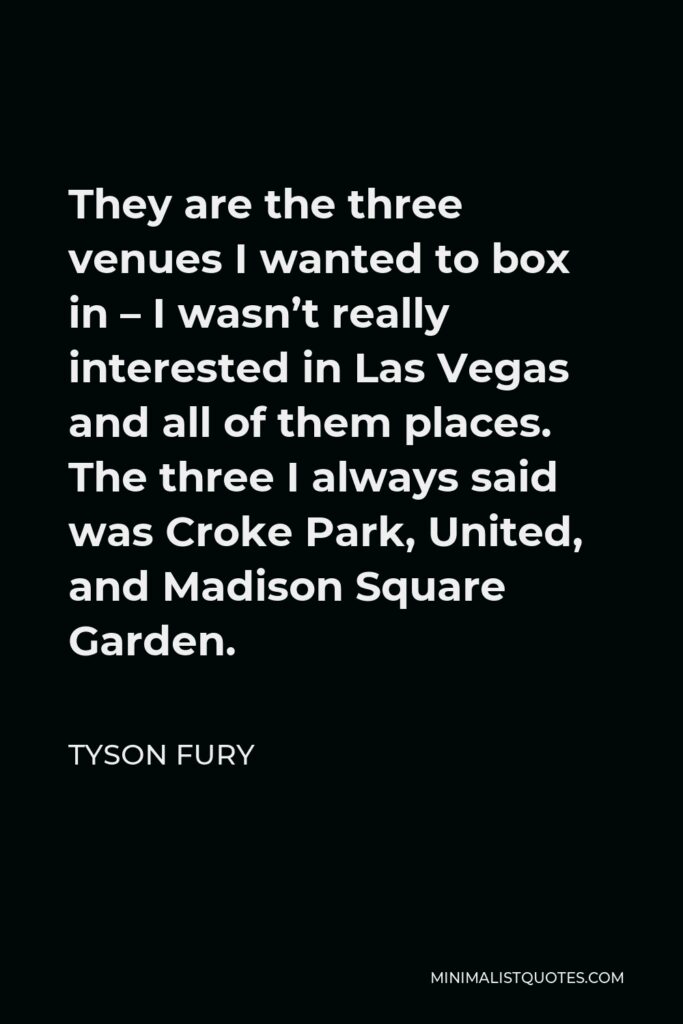 Tyson Fury Quote - They are the three venues I wanted to box in – I wasn’t really interested in Las Vegas and all of them places. The three I always said was Croke Park, United, and Madison Square Garden.