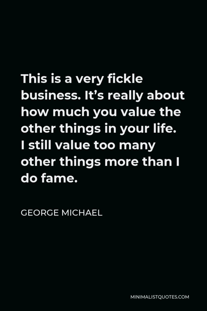 George Michael Quote - This is a very fickle business. It’s really about how much you value the other things in your life. I still value too many other things more than I do fame.