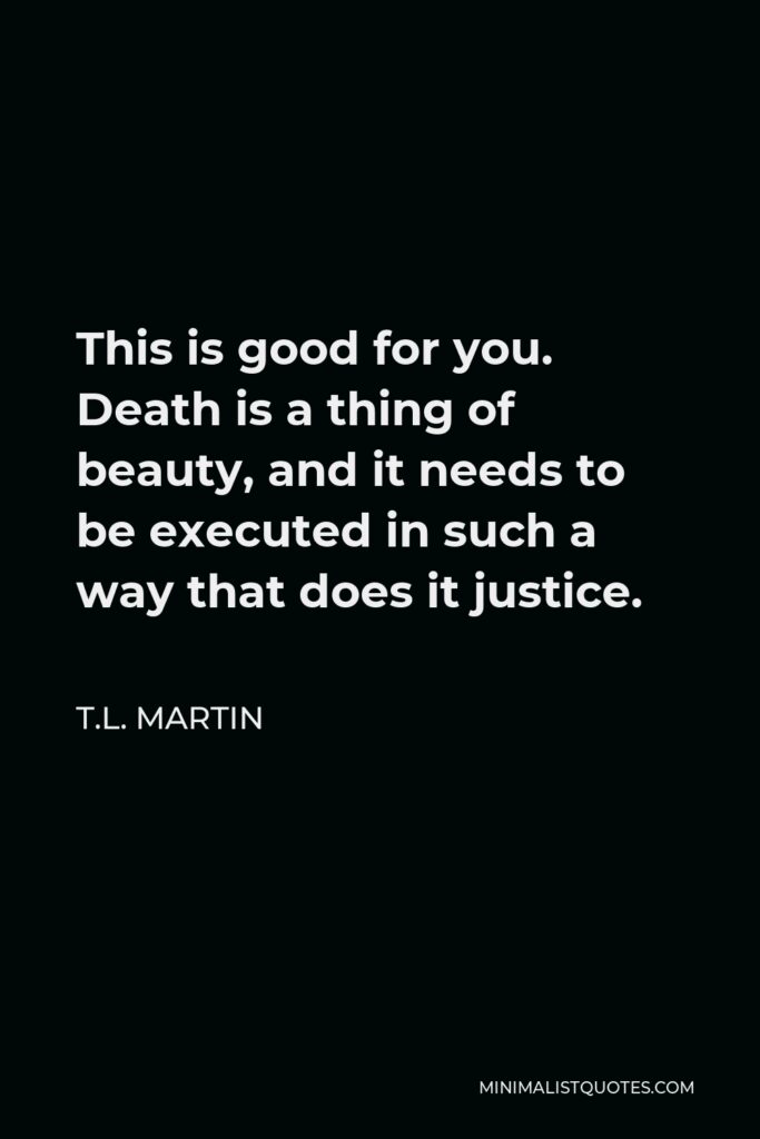 T.L. Martin Quote - This is good for you. Death is a thing of beauty, and it needs to be executed in such a way that does it justice.