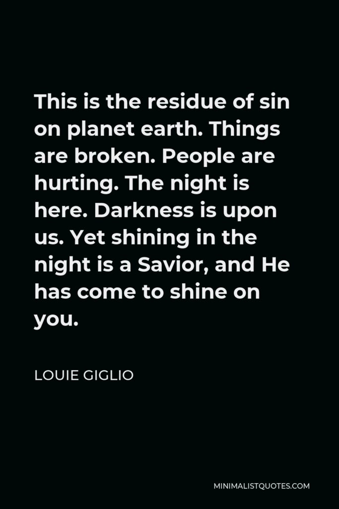 Louie Giglio Quote - This is the residue of sin on planet earth. Things are broken. People are hurting. The night is here. Darkness is upon us. Yet shining in the night is a Savior, and He has come to shine on you.