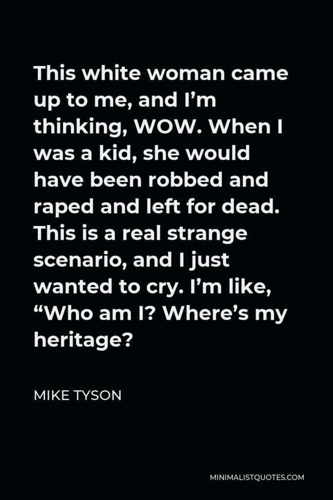 Mike Tyson Quote - This white woman came up to me, and I’m thinking, WOW. When I was a kid, she would have been robbed and raped and left for dead. This is a real strange scenario, and I just wanted to cry. I’m like, “Who am I? Where’s my heritage?